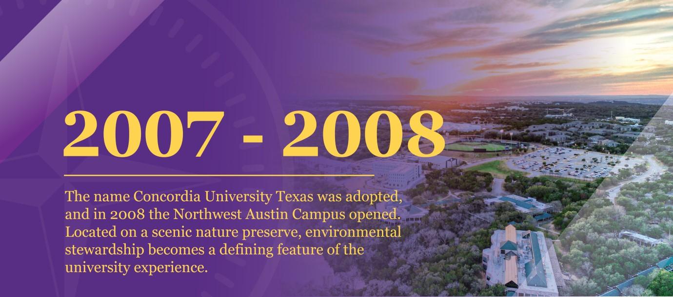 2007 - 2008 | The name Concordia University Texas was adopted, and in 2008 the Northwest Austin Campus opened. Located on a scenic nature preserve, environmental stewardship becomes a defining feature of the university experience.